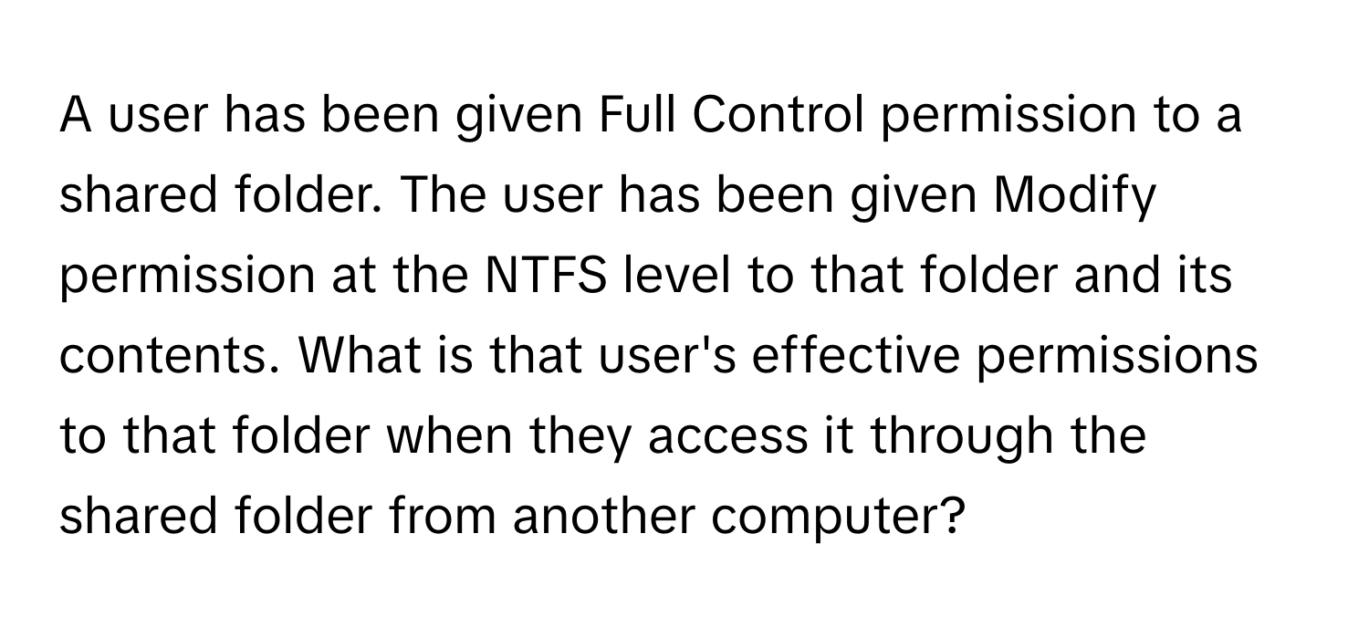 A user has been given Full Control permission to a shared folder. The user has been given Modify permission at the NTFS level to that folder and its contents. What is that user's effective permissions to that folder when they access it through the shared folder from another computer?