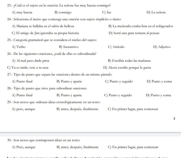 23.- ¿Cuál es el sujeto en la oración: La señora fue muy buena conmigo?
A) muy buena B) conmigo C) fue D) La señora
24.- Selecciona el inciso que contenga una oración con sujeto implícito o tácito:
A) Mariana se hallaba en el salón de belleza B) La merienda estaba lista en el refrigerador
C) El amigo de Jim ignoraba su propia historia D) Sentí una gran ternura al pensar.
25.- Categoría gramatical que se considera el núcleo del sujeto:
A) Verbo B) Sustantivo C) Artículo D) Adjetivo
26.- De las siguientes oraciones, ¿cuál de ellas es subordinada?
A) Al mal paso darle prisa B) Escribía todas las mañanas
C) Ya es tarde, vete a tu casa D) Alexis escribe porque le gusta
27.- Tipo de punto que separa las oraciones dentro de un mismo párrafo.
A) Punto final B) Punto y aparte C) Punto y seguido D) Punto y coma
28.- Tipo de punto que sirve para subordinar oraciones.
A) Punto final B) Punto y aparte C) Punto y seguido D) Punto y coma
29.- Son nexos que ordenan ideas cronológicamente en un texto:
A) pero, aunque B) antes, después, finalmente C) En primer lugar, para comenzar
3
30.- Son nexos que contraponen ideas en un texto:
A) Pero, aunque B) antes, después, finalmente C) En primer lugar, para comenzar