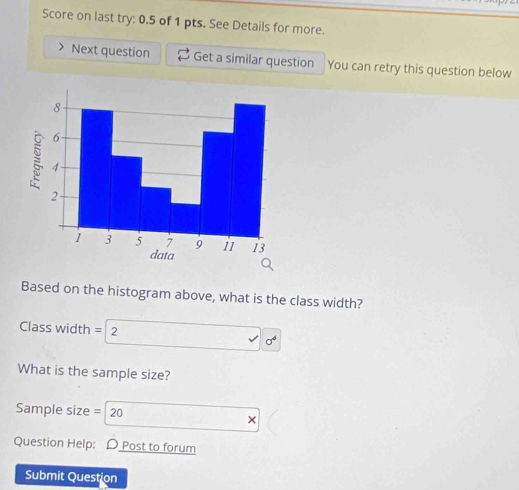 Score on last try: 0.5 of 1 pts. See Details for more. 
Next question Get a similar question You can retry this question below 
Based on the histogram above, what is the class width? 
Class width = 2
What is the sample size? 
Sample size = 20 
× 
Question Help: D Post to forum 
Submit Question