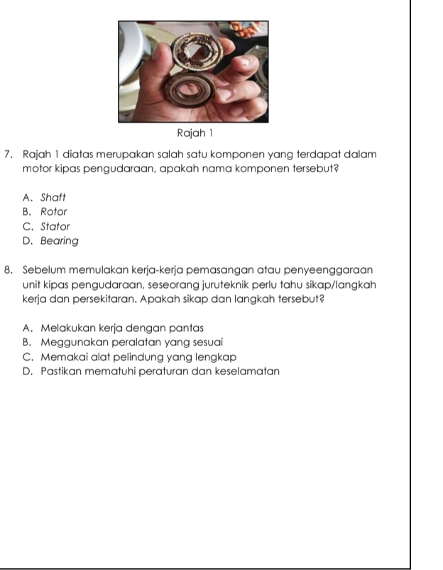 Rajah 1
7. Rajah 1 diatas merupakan salah satu komponen yang terdapat dalam
motor kipas pengudaraan, apakah nama komponen tersebut?
A. Shaft
B. Rotor
C. Stator
D. Bearing
8. Sebelum memulakan kerja-kerja pemasangan atau penyeenggaraan
unit kipas pengudaraan, seseorang juruteknik perlu tahu sikap/langkah
kerja dan persekitaran. Apakah sikap dan langkah tersebut?
A. Melakukan kerja dengan pantas
B. Meggunakan peralatan yang sesuai
C. Memakai alat pelindung yang lengkap
D. Pastikan mematuhi peraturan dan keselamatan