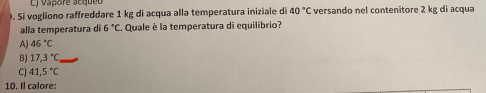 C) Vapore acqueo
). Si vogliono raffreddare 1 kg di acqua alla temperatura iniziale di 40°C versando nel contenitore 2 kg di acqua
alla temperatura di 6°C C. Quale è la temperatura di equilibrio?
A) 46°C
B) 17,3°C _
C) 41,5°C
10. Il calore: