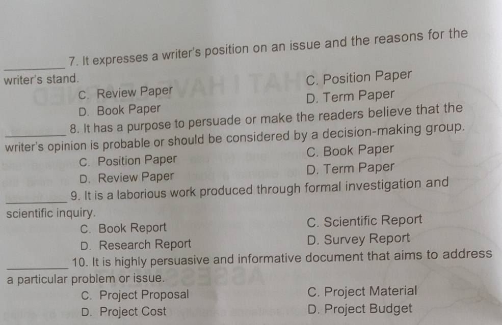 It expresses a writer's position on an issue and the reasons for the
writer's stand. C. Position Paper
C. Review Paper
D. Book Paper D. Term Paper
8. It has a purpose to persuade or make the readers believe that the
_writer's opinion is probable or should be considered by a decision-making group.
C. Position Paper C. Book Paper
D. Review Paper D. Term Paper
_
9. It is a laborious work produced through formal investigation and
scientific inquiry.
C. Book Report C. Scientific Report
D. Research Report D. Survey Report
_10. It is highly persuasive and informative document that aims to address
a particular problem or issue.
C. Project Proposal C. Project Material
D. Project Cost D. Project Budget