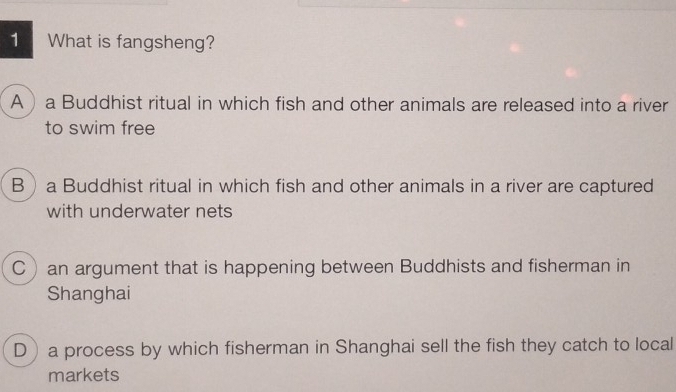 What is fangsheng?
A a Buddhist ritual in which fish and other animals are released into a river
to swim free
Ba Buddhist ritual in which fish and other animals in a river are captured
with underwater nets
C an argument that is happening between Buddhists and fisherman in
Shanghai
D a process by which fisherman in Shanghai sell the fish they catch to local
markets