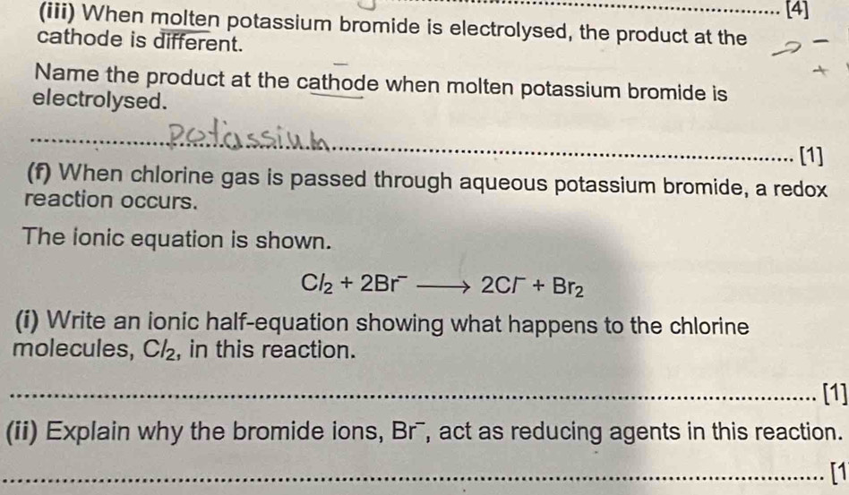 [4] 
(iii) When molten potassium bromide is electrolysed, the product at the 
cathode is different. 
Name the product at the cathode when molten potassium bromide is 
electrolysed. 
_ 
_ 
_ 
_[1] 
(f) When chlorine gas is passed through aqueous potassium bromide, a redox 
reaction occurs. 
The ionic equation is shown.
Cl_2+2Br^-to 2Cr+Br_2
(i) Write an ionic half-equation showing what happens to the chlorine 
molecules, Cl_2 , in this reaction. 
_[1] 
(ii) Explain why the bromide ions, Br¯, act as reducing agents in this reaction. 
_