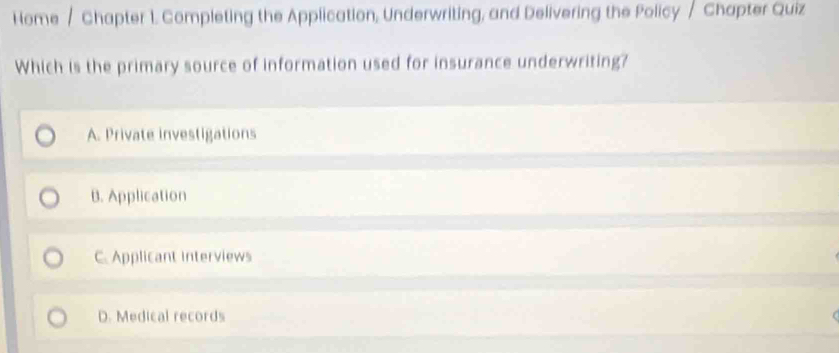 Home / Chapter 1. Completing the Application, Underwriting, and Delivering the Policy / Chapter Quiz
Which is the primary source of information used for insurance underwriting?
A. Private investigations
B. Application
C. Applicant interviews
D. Medical records