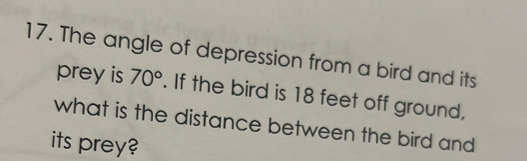 The angle of depression from a bird and its 
prey is 70°. If the bird is 18 feet off ground, 
what is the distance between the bird and 
its prey?