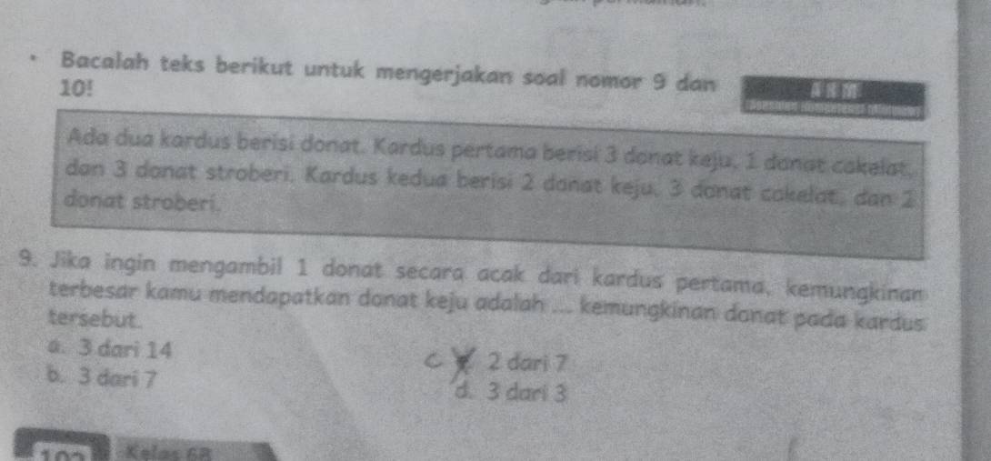 Bacalah teks berikut untuk mengerjakan soal nomor 9 dan
10! 
Ada dua kardus berisi donat. Kardus pertama berisi 3 donat keju, 1 donat cakelat,
dan 3 donat stroberi. Kardus kedua berisi 2 donat keju. 3 donat cokelat, dan 2
donat stroberi.
9. Jika ingin mengambil 1 donat secara acak dari kardus pertama, kemungkinan
terbesar kamu mendapatkan donat keju adalah ... kemungkinan donat pada kardus
tersebut.
a. 3 dari 14 C 2 dari 7
b. 3 dari 7 d. 3 dari 3
Kelas 6B