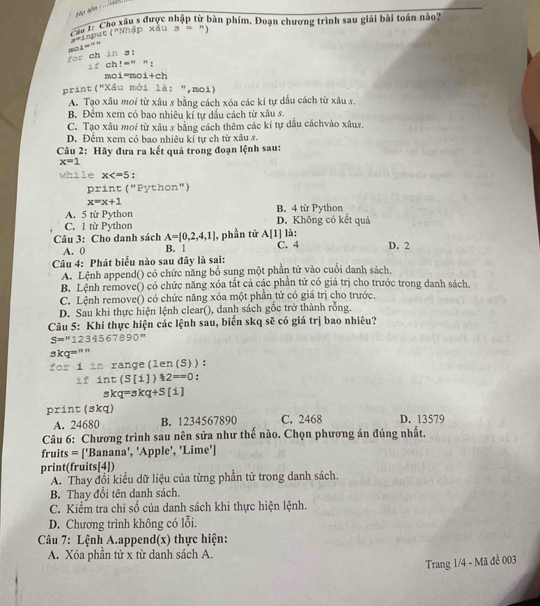 Họ tên : .   
Cầu 1: Cho xâu s được nhập từ bàn phím. Đoạn chương trình sau giải bài toán nào?
"aput ("Nhập xấu s = ")
moi='' y=
for ch in s:
if ch!=n " :
moi=moi+ch
print("Xâu mới là: ",moi)
A. Tạo xâu moi từ xâu s bằng cách xóa các kí tự dấu cách từ xâu s.
B. Đềm xem có bao nhiêu kí tự dấu cách từ xâu s.
C. Tạo xâu moi từ xâu s bằng cách thêm các kí tự dấu cáchvào xâus.
D. Đểm xem có bao nhiệu kí tự ch từ xâu s.
Câu 2: Hãy đưa ra kết quả trong đoạn lệnh sau:
x=1
while x :
print ("Python")
x=x+1
A. 5 từ Python B. 4 từ Python
C. 1 từ Python D. Không có kết quả
Câu 3: Cho danh sách A=[0,2,4,1] , phần tử A[1] là:
A. 0 B. 1 C. 4 D. 2
Câu 4: Phát biểu nào sau đây là sai:
A. Lệnh append() có chức năng bổ sung một phần tử vào cuối danh sách.
B. Lệnh remove() có chức năng xóa tất cả các phần tử có giá trị cho trước trong danh sách.
C. Lệnh remove() có chức năng xóa một phần tử có giá trị cho trước.
D. Sau khi thực hiện lệnh clear(), danh sách gốc trở thành rỗng.
Câu 5: Khi thực hiện các lệnh sau, biến skq sẽ có giá trị bao nhiêu?
S=''1234567890''
skq=""
for i in range(len(S)):
if int(S[i])82==0 :
skq=skq+S[i]
print (skq)
A. 24680 B. 1234567890 C. 2468 D. 13579
Câu 6: Chương trình sau nên sửa như thế nào. Chọn phương án đúng nhất.
fruits = ['Banana', 'Apple', 'Lime']
print(fruits[4])
A. Thay đổi kiểu dữ liệu của từng phần tử trong danh sách.
B. Thay đổi tên danh sách.
C. Kiểm tra chỉ số của danh sách khi thực hiện lệnh.
D. Chương trình không có lỗi.
Câu 7: Lệnh A.append(x) thực hiện:
A. Xóa phần tử x từ danh sách A.
Trang 1/4 - Mã đề 003