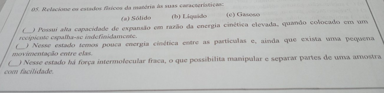 Relacione os estados físicos da matéria às suas características:
(a) Sólido (b) Líquido (c) Gasoso
( ) Possui alta capacidade de expansão em razão da energia cinética elevada, quando colocado em um
recipiente espalha-sc indefinidamente.
C ) Nesse estado temos pouca energia cinética entre as partículas e, ainda que exista uma pequena
movimentação entre elas.
C_ ) Nesse estado há força intermolecular fraca, o que possibilita manipular e separar partes de uma amostra
com facilidade.