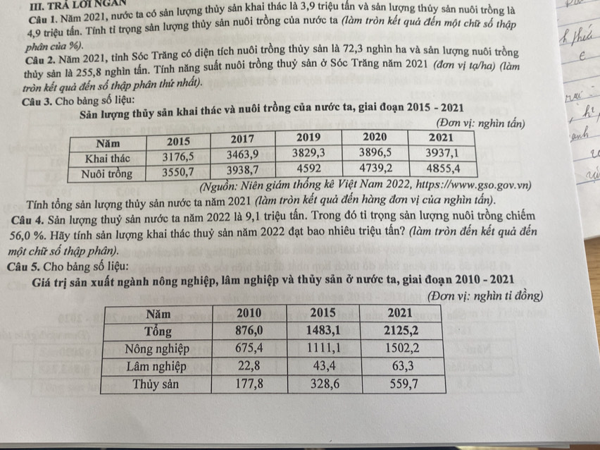 TRA LOI NÜAN 
Câu 1. Năm 2021, nước ta có sản lượng thủy sản khai thác là 3, 9 triệu tấn và sản lượng thủy sản nuôi trồng là
4, 9 triệu tấn. Tính tỉ trọng sản lượng thủy sản nuôi trồng của nước ta (làm tròn kết quả đến một chữ số thập 
phân của %). 
Cầu 2. Năm 2021, tỉnh Sóc Trăng có diện tích nuôi trồng thủy sản là 72, 3 nghìn ha và sản lượng nuôi trồng 
thủy sản là 255, 8 nghìn tần. Tính năng suất nuôi trồng thuỷ sản ở Sóc Trăng năm 2021 (đơn vị tạ/ha) (làm 
tròn kết quả đến số thập phân thứ nhất). 
Câu 3. Cho bảng số liệu: 
Sản lượng thủy sản khai thác và nuôi trồng của nước ta, giai đoạn 2015 - 2021 
ấn) 
(Nguồn: Niê.vn) 
Tính tổng sản lượng thủy sản nước ta năm 2021 (làm tròn kết quả đến hàng đơn vị của nghìn tấn). 
Câu 4. Sản lượng thuỷ sản nước ta năm 2022 là 9, 1 triệu tấn. Trong đó tỉ trọng sản lượng nuôi trồng chiếm
56, 0 %. Hãy tính sản lượng khai thác thuỷ sản năm 2022 đạt bao nhiêu triệu tấn? (làm tròn đến kết quả đến 
một chữ số thập phân). 
Câu 5. Cho bảng số liệu: 
Giá trị sản xuất ngành nông nghiệp, lâm nghiệp và thủy sản ở nước ta, giai đoạn 2010 - 2021 
(Đơn vị: nghìn ti đồng)