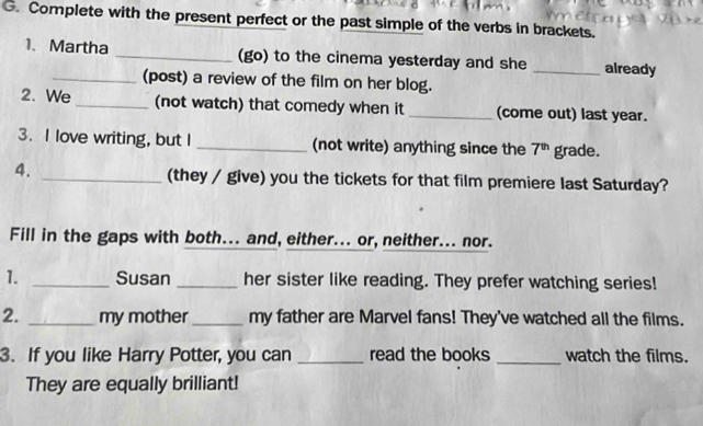 Complete with the present perfect or the past simple of the verbs in brackets. 
1. Martha _(go) to the cinema yesterday and she _already 
_(post) a review of the film on her blog. 
2. We _(not watch) that comedy when it _(come out) last year. 
3. I love writing, but I _(not write) anything since the 7^(th) grade. 
4. _(they / give) you the tickets for that film premiere last Saturday? 
Fill in the gaps with both... and, either... or, neither... nor. 
1. _Susan _her sister like reading. They prefer watching series! 
2. _my mother _my father are Marvel fans! They've watched all the films. 
3. If you like Harry Potter, you can _read the books _watch the films. 
They are equally brilliant!