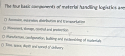 The four basic components of material handling logistics are
0 Asssion, exparsion, distribution and transportation
Movement, storage, control and protection
Manufacture, configuration, bulking and systemizing of materials
Tie, space, depth and speed of delivery