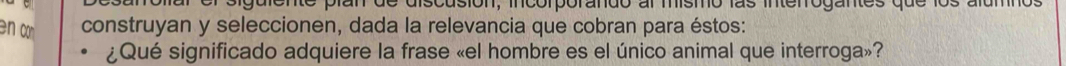 guiente plan de discusión, incorporando al mismo las interrogantes que los alumnos 
en co construyan y seleccionen, dada la relevancia que cobran para éstos: 
¿Qué significado adquiere la frase «el hombre es el único animal que interroga»?