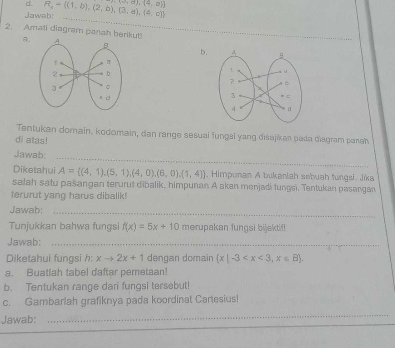 Jawab: R_4= (1,b),(2,b),(3,a),(4,c)  (0,a),(4,a)
_ 
2. Amati diagram panah berikut! 
a. 
b. 
Tentukan domain, kodomain, dan range sesuai fungsi yang disajikan pada diagram panah 
di atas! 
Jawab:_ 
Diketahui A= (4,1),(5,1),(4,0),(6,0),(1,4). Himpunan A bukanlah sebuah fungsi. Jika 
salah satu pasangan terurut dibalik, himpunan A akan menjadi fungsi. Tentukan pasangan 
terurut yang harus dibalik! 
Jawab:_ 
Tunjukkan bahwa fungsi f(x)=5x+10 merupakan fungsi bijektif! 
Jawab:_ 
Diketahui fungsi h: xto 2x+1 dengan domain  x|-3 . 
a. Buatlah tabel daftar pemetaan! 
b. Tentukan range dari fungsi tersebut! 
c. Gambarlah grafiknya pada koordinat Cartesius! 
Jawab: 
_ 
_ 
_