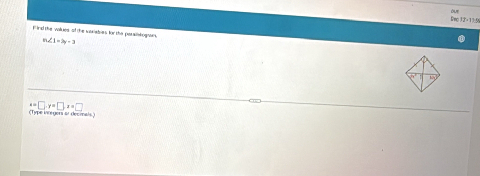 DUE 
Dec 12 - 11:5 
Find the values of the variables for the parallelogram.
m∠ 1=3y-3
2x° 1 10c
x=□ , y=□ , z=□
(Type integers or decimals.)