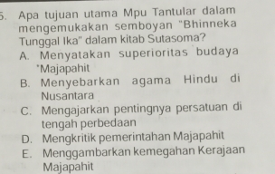 Apa tujuan utama Mpu Tantular dalam
mengemukakan semboyan "Bhinneka
Tunggal Ika'' dalam kitab Sutasoma?
A. Menyatakan superioritas budaya
*Majapahit
B. Menyebarkan agama Hindu di
Nusantara
C. Mengajarkan pentingnya persatuan di
tengah perbedaan
D. Mengkritik pemerintahan Majapahit
E. Menggambarkan kemegahan Kerajaan
Majapahit