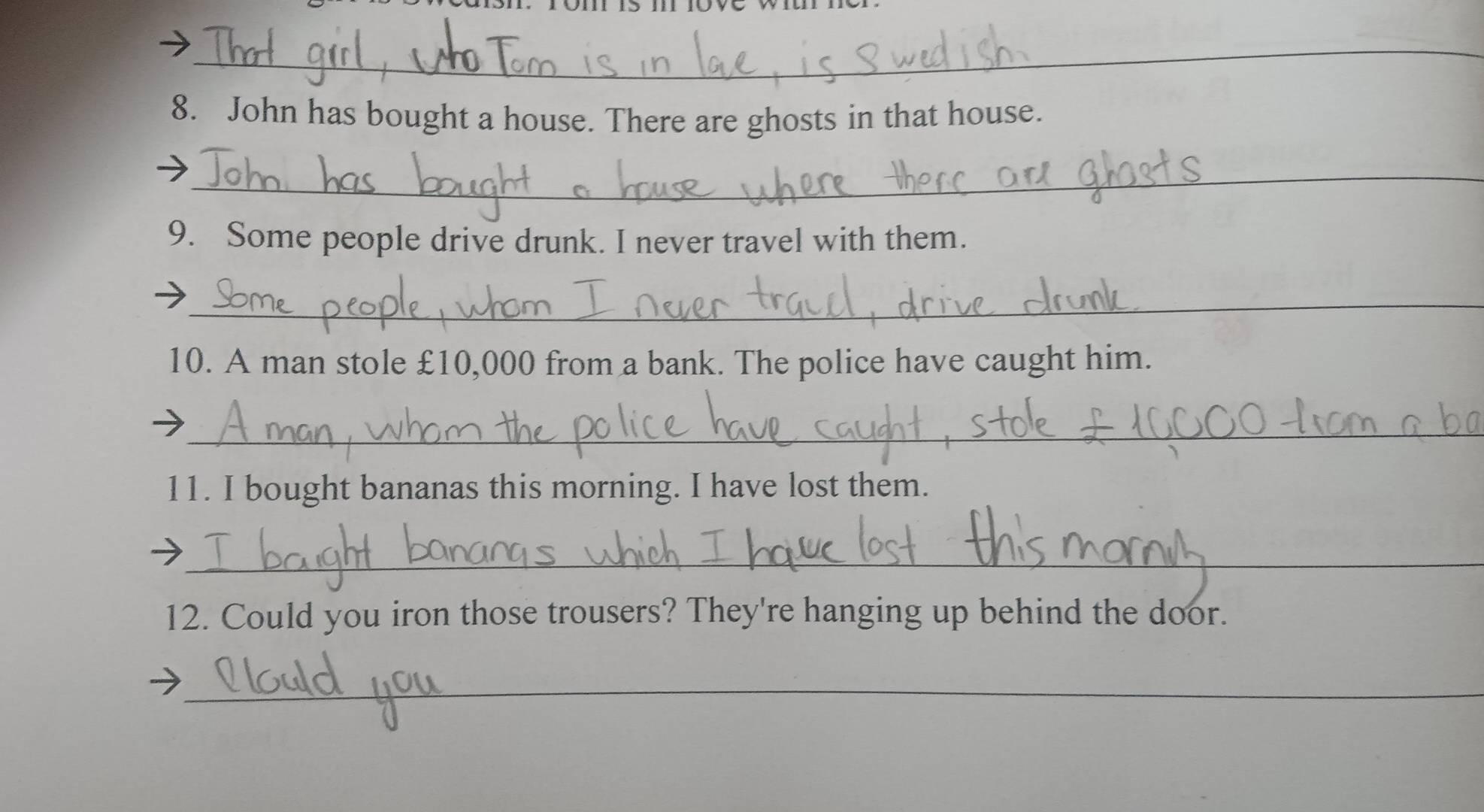 John has bought a house. There are ghosts in that house. 
_ 
9. Some people drive drunk. I never travel with them. 
_ 
10. A man stole £10,000 from a bank. The police have caught him. 
_ 
11. I bought bananas this morning. I have lost them. 
_ 
12. Could you iron those trousers? They're hanging up behind the door. 
_