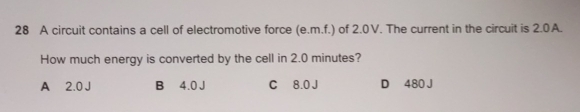 A circuit contains a cell of electromotive force (e.m.f.) of 2.0V. The current in the circuit is 2.0A.
How much energy is converted by the cell in 2.0 minutes?
A 2.0 J B 4.0 J C 8.0 J D 480 J