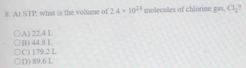 At STP, what is the volume of 2.4* 10^(24) molecules of chlorine gas, Cl_2
A) 22.4 L
B) 44.8 L
C) 179.2 L
D) 89.6 L