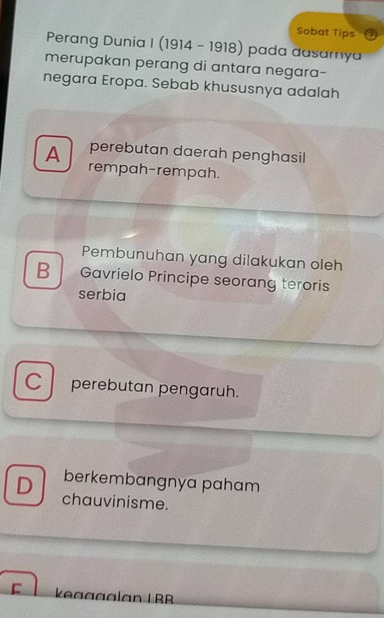 Sobat Tips o
Perang Dunia I (1914 - 1918) pada dasamya
merupakan perang di antara negara-
negara Eropa. Sebab khususnya adalah
A perebutan daerah penghasil
rempah-rempah.
Pembunuhan yang dilakukan oleh
B Gavrielo Principe seorang teroris
serbia
C perebutan pengaruh.
D berkembangnya paham
chauvinisme.
C keaggalan L BB