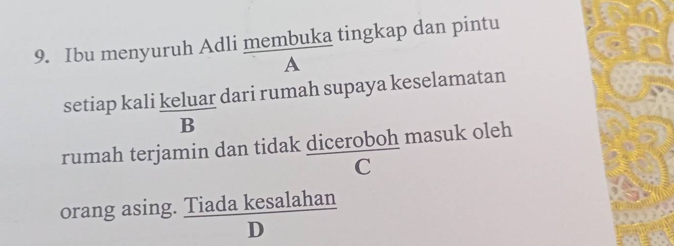 Ibu menyuruh Adli membuka tingkap dan pintu 
A 
setiap kali keluar dari rumah supaya keselamatan 
B 
rumah terjamin dan tidak diceroboh masuk oleh 
C 
orang asin g. Tiadakesalahan/D 