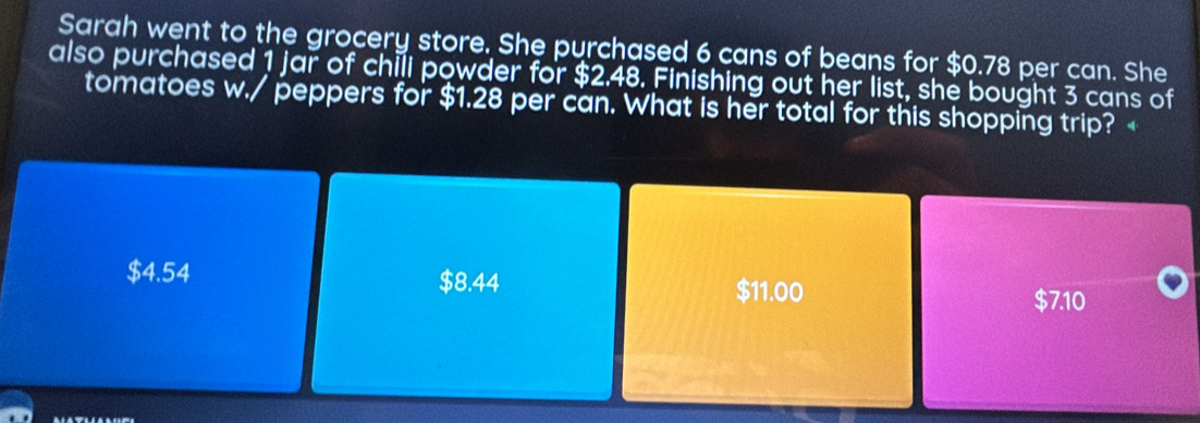 Sarah went to the grocery store. She purchased 6 cans of beans for $0.78 per can. She
also purchased 1 jar of chili powder for $2.48. Finishing out her list, she bought 3 cans of
tomatoes w./ peppers for $1.28 per can. What is her total for this shopping trip? $4.54 $8.44 $11.00
$7.10