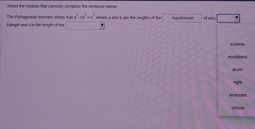 Select the choices that correctly complete the senfence below
The Pythagorean theorem states that a^2+b^2=c^2 where a and b are the lengths of the hypotenuse of a (n)
triangle and c is the length of the frac  sqrt(x-6)
scalene
equilateral
acute
right
iscsceles
obtuse