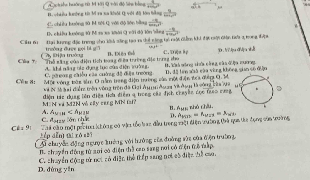 A chiều hướng từ M tới Q với độ lớn bằng frac Q4π epsilon _0r^2
to
a
B. chiều hướng từ M ra xa khôi Q với độ lớn bằng frac q4π varepsilon _0r^2
C. chiều hướng từ M tới Q với độ lớn bằng frac -Q4π varepsilon _0r^2.
D. chiều hướng từ M ra xa khôi Q với độ lớn bằng frac -Q4π varepsilon _0r^2.
Câu 6: Đại lượng đặc trưng cho khả năng tạo ra thể năng tại một điểm khi đặt một điện tích q trong điện
trường được gọi là gì?
Ay Điện trường B. Điện thể C. Điện áp D. Hiệu điện thể
Câu 7: Thể năng của điện tích trong điện trường đặc trưmng cho
A. khả năng tác dụng lực của điện trường. B. khả năng sinh công của điện trường.
C. phương chiều của cường độ điện trường. D. độ lớn nhỏ của vùng không gian có điện
Câu 8: Một vòng tròn tâm O nằm trong điện trường của một điện tích điểm Q. M
và N là hai điểm trên vòng tròn đó Gọi Am1n; Am2n và Amn là công của lực
điện tác dụng lên điện tích điểm q trong các dịch chuyển dọc theo cung
M1N và M2N và cây cung MN thì?
B. A_MN nhỏ nhất,
A. A_M1N A_M1N=A_M2N=A_MN.
D.
C. Am²n lớn nhất.
Câu 9: Thả cho một proton không có vận tốc ban đầu trong một điện trường (bỏ qua tác dụng của trường
hấp dẫn) thì nó sẽ?
A chuyển động ngược hướng với hướng của đường sức của điện trường.
B. chuyển động từ nơi có điện thế cao sang nơi có điện thế thấp.
C. chuyển động từ nơi có điện thể thấp sang nơi có điện thế cao.
D. đứng yên.