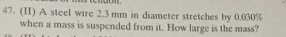 (II) A steel wire 2.3 mm in diameter stretches by 0.030%
when a mass is suspended from it. How large is the mass?