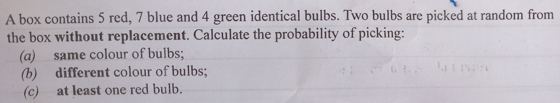 A box contains 5 red, 7 blue and 4 green identical bulbs. Two bulbs are picked at random from
the box without replacement. Calculate the probability of picking:
(a)_same colour of bulbs;
(b) different colour of bulbs;
(c) at least one red bulb.