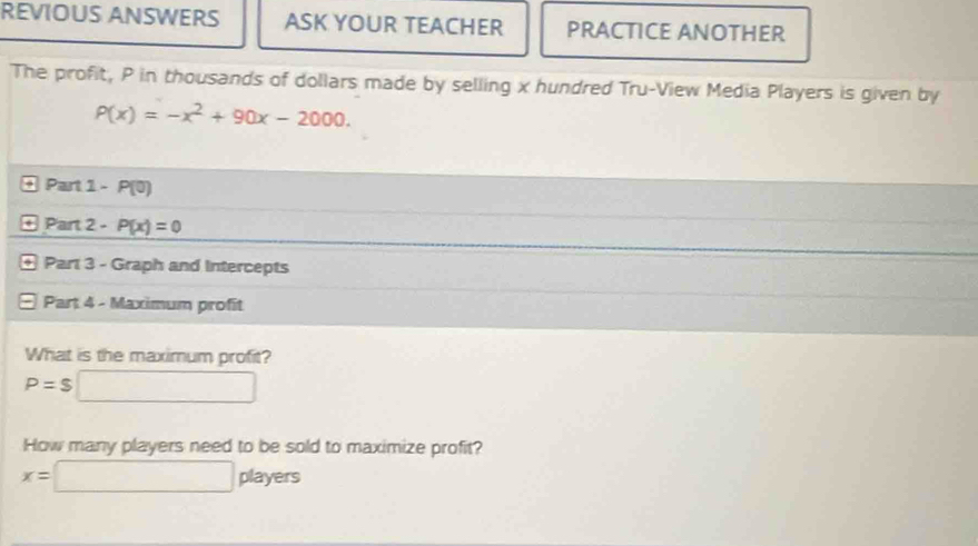 REVIOUS ANSWERS ASK YOUR TEACHER PRACTICE ANOTHER 
The profit, P in thousands of dollars made by selling x hundred Tru-View Media Players is given by
P(x)=-x^2+90x-2000. 
O Part 1-P(0)
P π .2-P(x)=0
* Part 3 - Graph and Intercepts 
⊙ Part 4 - Maximum profit 
What is the maximum profit?
P=$□
How many players need to be sold to maximize profit?
x=□ players