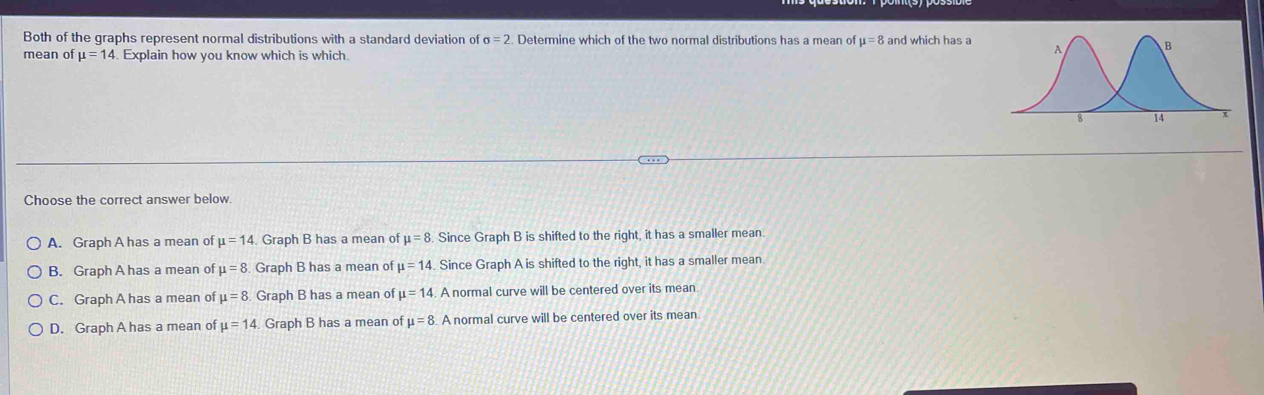 Both of the graphs represent normal distributions with a standard deviation of sigma =2. Determine which of the two normal distributions has a mean of mu =8 and which has a
mean of mu =14. Explain how you know which is which.
Choose the correct answer below.
A. Graph A has a mean of mu =14. Graph B has a mean of mu =8 Since Graph B is shifted to the right, it has a smaller mean.
B. Graph A has a mean of mu =8. Graph B has a mean of mu =14. Since Graph A is shifted to the right, it has a smaller mean.
C. Graph A has a mean of mu =8 Graph B has a mean of mu =14. A normal curve will be centered over its mean
D. Graph A has a mean of mu =14 Graph B has a mean of mu =8 A normal curve will be centered over its mean