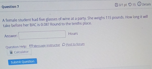 □ 0/1 pt つ15 Ở Details 
A female student had five glasses of wine at a party. She weighs 115 pounds. How long it will 
take before her BAC is 0.08? Round to the tenths place. 
Answer: □ Hours
Question Help: Message instructor D Post to forum 
Calculator 
Submit Question