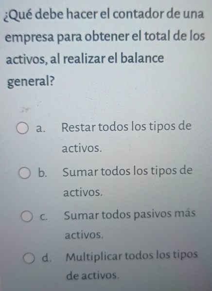 ¿Qué debe hacer el contador de una
empresa para obtener el total de los
activos, al realizar el balance
general?
a. Restar todos los tipos de
activos.
b. Sumar todos los tipos de
activos.
c. Sumar todos pasivos más
activos.
d. Multiplicar todos los tipos
de activos.