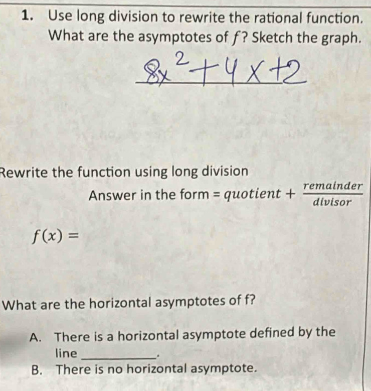 Use long division to rewrite the rational function.
What are the asymptotes of f? Sketch the graph.
Rewrite the function using long division
Answer in the form = quotient + + remainder/dlvisor 
f(x)=
What are the horizontal asymptotes of f?
A. There is a horizontal asymptote defined by the
line_
.
B. There is no horizontal asymptote.