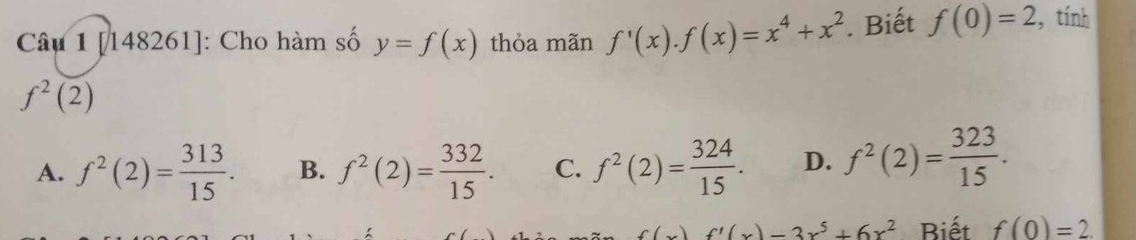 [148261]: Cho hàm số y=f(x) thỏa mãn f'(x).f(x)=x^4+x^2. Biết f(0)=2 , tính
f^2(2)
A. f^2(2)= 313/15 . B. f^2(2)= 332/15 . C. f^2(2)= 324/15 . D. f^2(2)= 323/15 .
f(x)f'(x)-3x^5+6x^2 Biết f(0)=2.