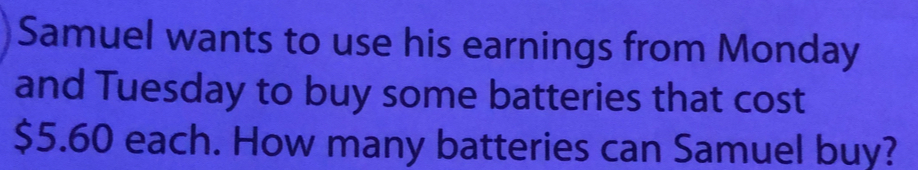 Samuel wants to use his earnings from Monday
and Tuesday to buy some batteries that cost
$5.60 each. How many batteries can Samuel buy?