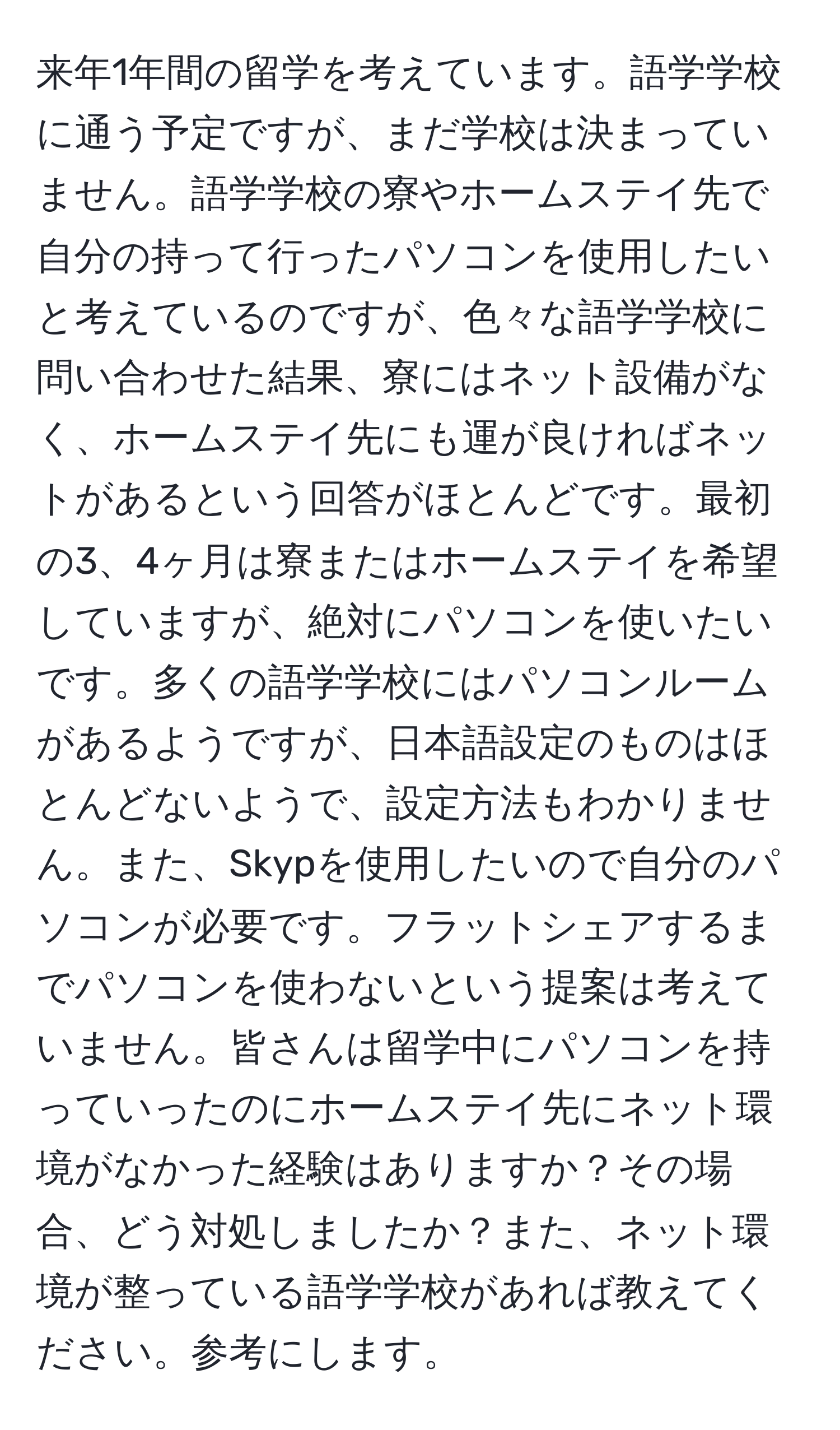 来年1年間の留学を考えています。語学学校に通う予定ですが、まだ学校は決まっていません。語学学校の寮やホームステイ先で自分の持って行ったパソコンを使用したいと考えているのですが、色々な語学学校に問い合わせた結果、寮にはネット設備がなく、ホームステイ先にも運が良ければネットがあるという回答がほとんどです。最初の3、4ヶ月は寮またはホームステイを希望していますが、絶対にパソコンを使いたいです。多くの語学学校にはパソコンルームがあるようですが、日本語設定のものはほとんどないようで、設定方法もわかりません。また、Skypを使用したいので自分のパソコンが必要です。フラットシェアするまでパソコンを使わないという提案は考えていません。皆さんは留学中にパソコンを持っていったのにホームステイ先にネット環境がなかった経験はありますか？その場合、どう対処しましたか？また、ネット環境が整っている語学学校があれば教えてください。参考にします。