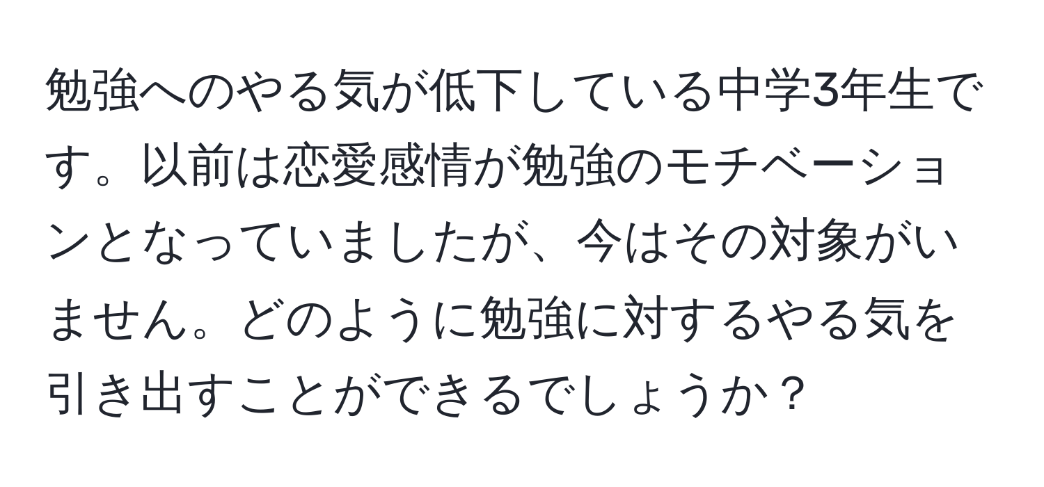 勉強へのやる気が低下している中学3年生です。以前は恋愛感情が勉強のモチベーションとなっていましたが、今はその対象がいません。どのように勉強に対するやる気を引き出すことができるでしょうか？