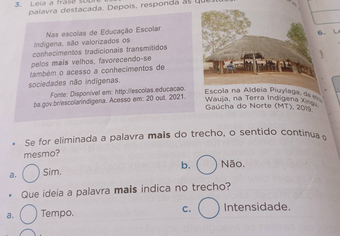 Leia a frase sobi
palavra destacada. Depois, responda as ques
Nas escolas de Educação Escolar
Indigena, são valorizados os
conhecimentos tradicionais transmitidos L
pelos mais velhos, favorecendo-se
também o acesso a conhecimentos de
sociedades não indígenas.
Fonte: Disponível em: http://escolas.educacao.
Escola na Aldeia Piuylaga, da etna
ba.gov.br/escolarindigena. Acesso em: 20 out. 2021.
Wauja, na Terra Indígena Xingu,
Gaúcha do Norte (MT), 2019.
Se for eliminada a palavra mais do trecho, o sentido continua o
mesmo?
b. Não.
a. Sim.
Que ideia a palavra mais indica no trecho?
a. Tempo. C.
Intensidade.