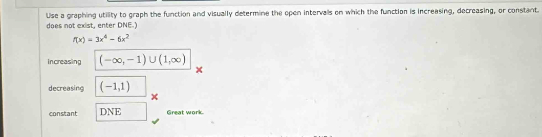 Use a graphing utility to graph the function and visually determine the open intervals on which the function is increasing, decreasing, or constant. 
does not exist, enter DNE.)
f(x)=3x^4-6x^2
increasing (-∈fty ,-1)∪ (1,∈fty )
decreasing (-1,1)
× 
constant DNE Great work.