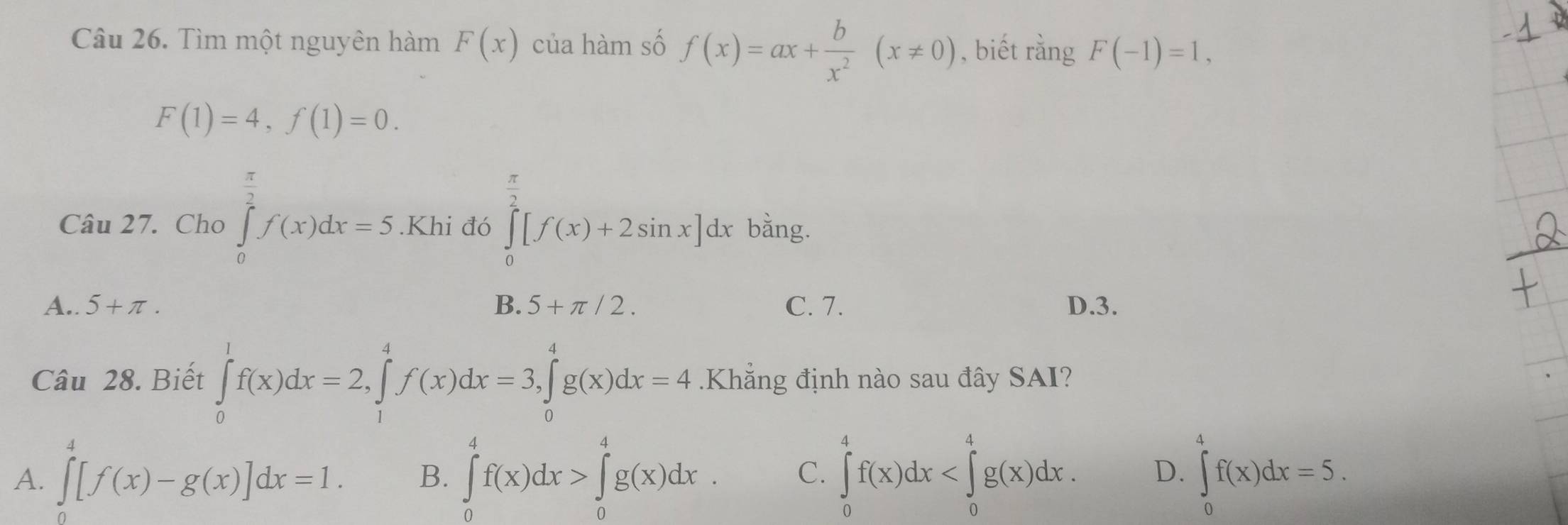 Tìm một nguyên hàm F(x) của hàm số f(x)=ax+ b/x^2 (x!= 0) , biết rằng F(-1)=1,
F(1)=4, f(1)=0. 
Câu 27. Cho ∈tlimits _0^((frac π)2)f(x)dx=5.Khi đó ∈tlimits _0^((frac π)2)[f(x)+2sin x]. dx bằng.
A.. 5+π. B. 5+π /2. C. 7. D. 3.
Câu 28. Biết ∈tlimits _0^1f(x)dx=2, ∈tlimits _1^4f(x)dx=3, ∈tlimits _0^4g(x)dx=4.Khẳng định nào sau đây SAI?
A. ∈tlimits _0^4[f(x)-g(x)]dx=1. B. ∈tlimits _0^4f(x)dx>∈tlimits _0^4g(x)dx. C. ∈tlimits _0^4f(x)dx . D. ∈tlimits _0^4f(x)dx=5.