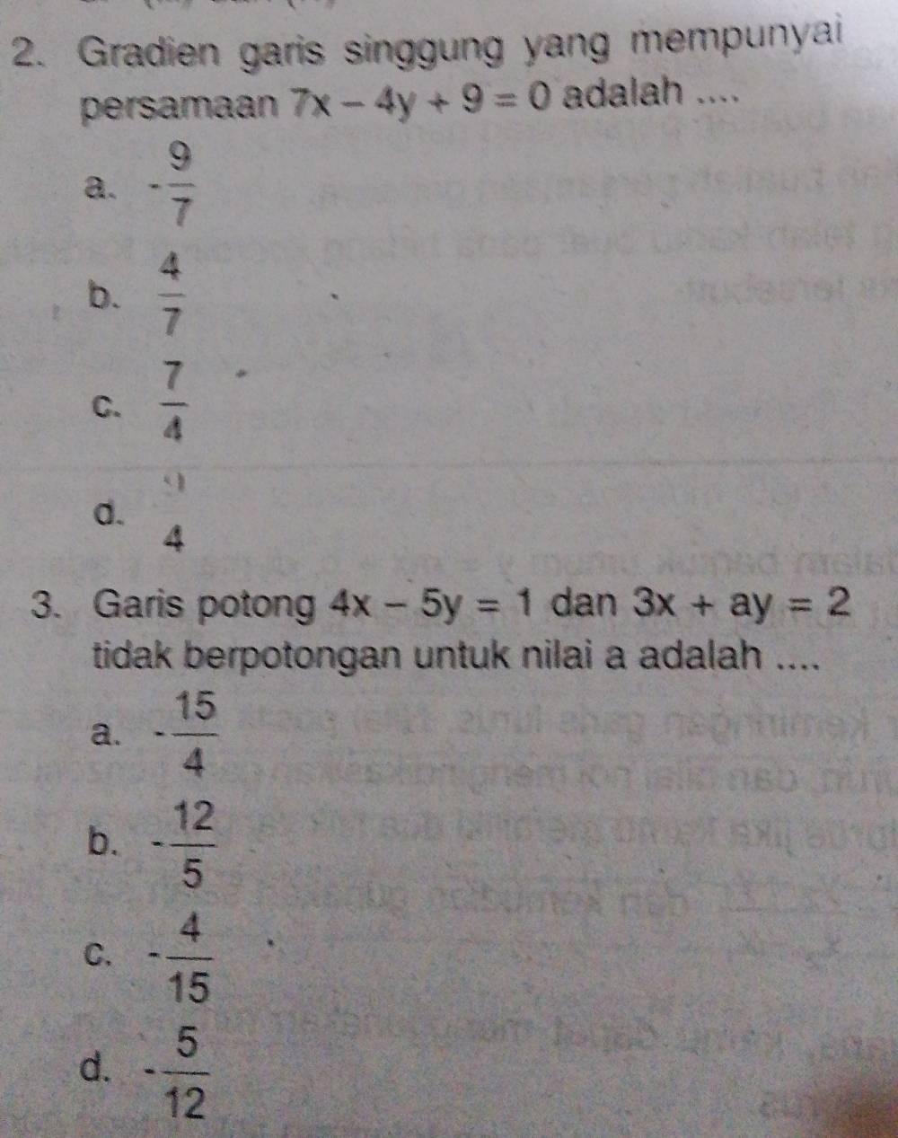 Gradien garis singgung yang mempunyai
persamaan 7x-4y+9=0 adalah ....
a. - 9/7 
b.  4/7 
C.  7/4 
d.
4
3. Garis potong 4x-5y=1 dan 3x+ay=2
tidak berpotongan untuk nilai a adalah ....
a. - 15/4 
b. - 12/5 
C. - 4/15 
d. - 5/12 