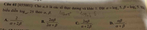 [655001]: Cho a, b là các số thực dương và khác 1. Đặt alpha =log _a5, beta =log _b5. Hà
biểu diễn log _ab^325 theo α, β.
A.  2/alpha +2beta  . B.  2alpha beta /2alpha +beta  . C.  2alpha beta /alpha +2beta  . D.  alpha beta /alpha +beta  .