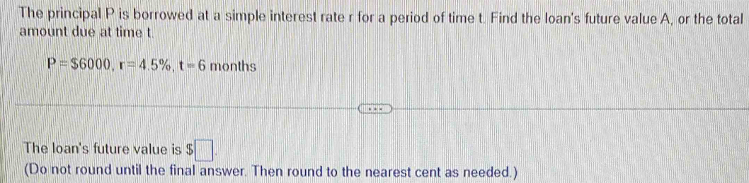 The principal P is borrowed at a simple interest rate r for a period of time t. Find the loan's future value A, or the total 
amount due at time t.
P=$6000, r=4.5% , t=6 months
The loan's future value is $ :□. 
(Do not round until the final answer. Then round to the nearest cent as needed.)