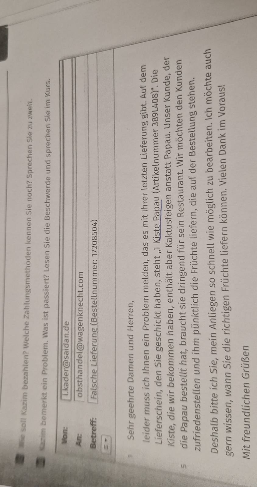 te soll Kazim bezahlen? Welche Zahlungsmethoden kennen Sie noch? Sprechen Sie zu zweit. 
Kazim bemerkt ein Problem. Was ist passiert? Lesen Sie die Beschwerde und sprechen Sie im Kurs. 
Von: l.kader@saidan.de 
An: obsthandel@wagenknecht.com 
Betreff: Falsche Lieferung (Bestellnummer: 17208504) 
Sehr geehrte Damen und Herren, 
leider muss ich Ihnen ein Problem melden, das es mit Ihrer letzten Lieferung gibt. Auf dem 
Lieferschein, den Sie geschickt haben, steht „ 1 Kiste Papau (Artikelnummer 389L408)“. Die 
Kiste, die wir bekommen haben, enthält aber Kaktusfeigen anstatt Papau. Unser Kunde, der 
s die Papau bestellt hat, braucht sie dringend für sein Restaurant. Wir möchten den Kunden 
zufriedenstellen und ihm pünktlich die Früchte liefern, die auf der Bestellung stehen. 
Deshalb bitte ich Sie, mein Anliegen so schnell wie möglich zu bearbeiten. Ich möchte auch 
gern wissen, wann Sie die richtigen Früchte liefern können. Vielen Dank im Voraus! 
Mit freundlichen Grüßen