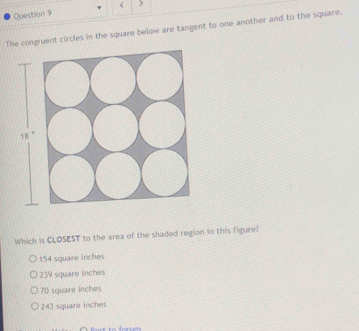 < >
Question 9
The congruent circles in the square below are tangent to one another and to the square.
Which is CLOSEST to the area of the shaded region in this figure?
154 square inches
239 square inches
70 square inches
243 square inches