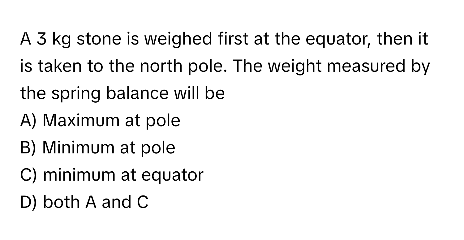 A 3 kg stone is weighed first at the equator, then it is taken to the north pole. The weight measured by the spring balance will be

A) Maximum at pole
B) Minimum at pole
C) minimum at equator
D) both A and C