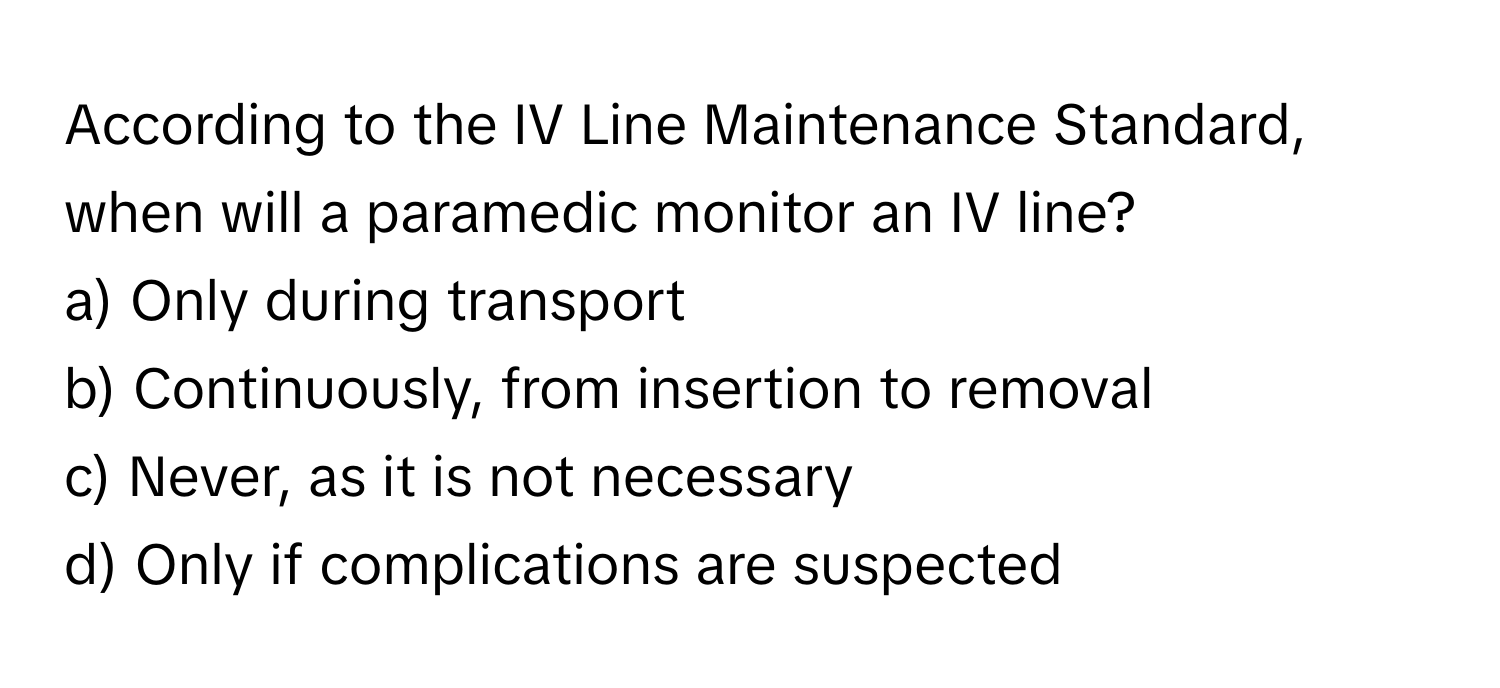 According to the IV Line Maintenance Standard, when will a paramedic monitor an IV line?

a) Only during transport
b) Continuously, from insertion to removal
c) Never, as it is not necessary
d) Only if complications are suspected