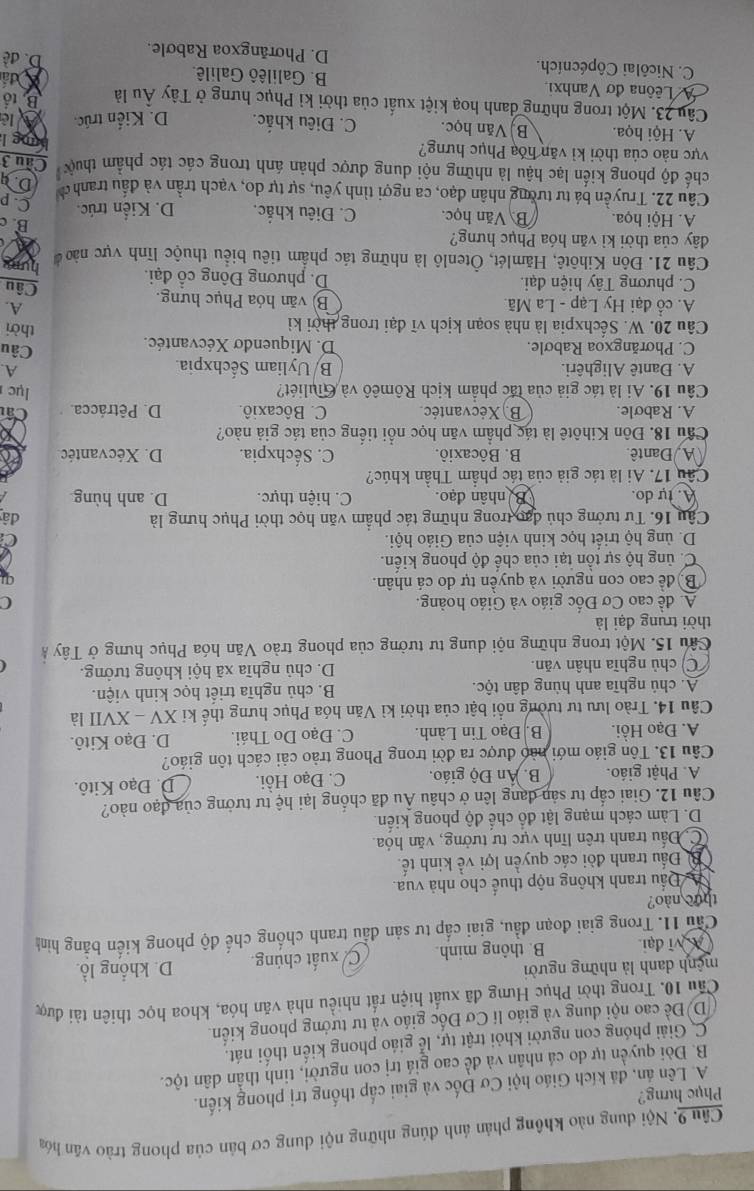 Nội dung nào không phản ảnh đúng những nội dung cơ bản của phong trào văn hóa
Phục hưng?
A. Lên ản, đá kích Giáo hội Cơ Đốc và giai cấp thống trị phong kiến.
B. Đòi quyền tự do cá nhân và đề cao giá trị con người, tinh thần dân tộc.
C. Giải phóng con người khỏi trật tự, lễ giáo phong kiến thối nát.
D) Đề cao nội dung và giáo lí Cơ Đốc giáo và tư tướng phong kiến.
Cầu 10. Trong thời Phục Hưng đã xuất hiện rất nhiều nhà văn hóa, khoa học thiên tài được
mệnh danh là những người D. khổng lồ.
A vĩ đại B. thông minh. C. xuất chúng.
Cầu 11. Trong giai đoạn đầu, giai cấp tư sản đầu tranh chống chế độ phong kiến bằng hình
thuc nào?
Đầu tranh không nộp thuế cho nhà vua.
B Đầu tranh đòi các quyền lợi về kinh tế.
C. Đấu tranh trên lĩnh vực tư tưởng, văn hóa.
D. Làm cách mạng lật đổ chế độ phong kiến.
Câu 12. Giai cấp tư sản đang lên ở châu Âu đã chống lại hệ tư tưởng của đạo nào?
A. Phật giáo. B. Ấn Độ giáo. C. Đạo Hồi. D. Đạo Kitô.
Câu 13. Tôn giáo mới nào được ra đời trong Phong trào cải cách tôn giáo?
A. Đạo Hồi. B. Đạo Tin Lành. C. Đạo Do Thái. D. Đạo Kitô.
Câu 14. Trào lưu tư tưởng nổi bật của thời kì Văn hóa Phục hưng thế ki XV - XVII là
A. chủ nghĩa anh hùng dân tộc. B. chủ nghĩa triết học kinh viện.
C) chủ nghĩa nhân văn. D. chủ nghĩa xã hội không tưởng.
Câu 15. Một trong những nội dung tư tưởng của phong trào Văn hóa Phục hưng ở Tây Á
thời trung đại là
A. đề cao Cơ Đốc giáo và Giáo hoàng. (
Bộ để cao con người và quyền tự do cá nhân.
C. ủng hộ sự tồn tại của chế độ phong kiến.
D. ủng hộ triết học kinh viện của Giáo hội.
Câu 16. Tư tưởng chủ đạo trong những tác phẩm văn học thời Phục hưng là đâ
A. tự do. Ba nhân đạo C. hiện thực. D. anh hùng.
Câu 17. Ai là tác giả của tác phẩm Thần khúc?
A Dantê. B. Bôcaxiô. C. Sếchxpia. D. Xécvantéc
Cầu 18. Đôn Kihôtê là tác phẩm văn học nổi tiếng của tác giả nào?
A. Rabøle. B. Xécvantéc C. Bôcaxiô. D. Pêtrácca. Câ
Câu 19. Ai là tác giả của tác phẩm kịch Rômêô và Giuliét? lục 
A
A. Dantê Alighêri. B/ Uyliam Sếchxpia. Câu
C. Phơrăngxoa Rabơle. D. Miquendo Xécvantéc. thời
Câu 20. W. Sếchxpia là nhà soạn kịch vĩ đại trong thời kỉ
A.
A. cổ đại Hy Lạp - La Mã. B) văn hóa Phục hưng. Câu
C. phương Tây hiện đại. D. phương Đông cổ đại.
Câu 21. Đôn Kihôtê, Hămlét, Ôtenlô là những tác phẩm tiêu biểu thuộc lĩnh vực nàoở hum
đây của thời kỉ văn hóa Phục hưng?
B. c
A. Hội họa. B Văn học. C. Điêu khắc. D. Kiển trúc C. p
Câu 22. Truyền bá tư tường nhân đạo, ca ngợi tình yêu, sự tự do, vạch trần và đấu tranh ờ D
chế độ phong kiến lạc hậu là những nội dung được phản ánh trong các tác phẩm thuưc Câu 3 bung l
vực nào của thời kỉ văn hóa Phục hưng?
A. Hội họa. B) Văn học. C. Điêu khắc. D. Kiến trúc.
Câu 23. Một trong những danh hoạ kiệt xuất của thời kỉ Phục hưng ở Tây Âu là B. tổ
A Lêôna đơ Vanhxi B. Galilêô Galilê.
đấ
C. Nicôlai Côpécních. D. Phorāngxoa Rabole. D. đề